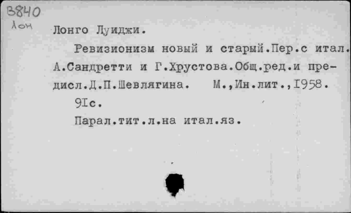 ﻿ъъчо
АоН
Лонго Луиджи.
Ревизионизм новый и старый.Пер.с итал. А.Сандретти и Г.Хрустова.Общ.ред.и пре-дисл.Д.П.Шевлягина.	М.,Ин.лит.,1958.
91с.
Парал.тит.л.на итал.яз.